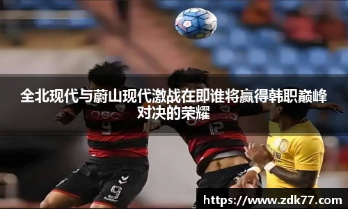 全北现代与蔚山现代激战在即谁将赢得韩职巅峰对决的荣耀